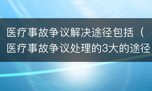 医疗事故争议解决途径包括（医疗事故争议处理的3大的途径）