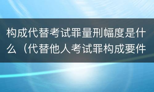 构成代替考试罪量刑幅度是什么（代替他人考试罪构成要件有何规定）