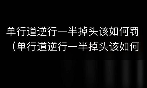 单行道逆行一半掉头该如何罚（单行道逆行一半掉头该如何罚车）