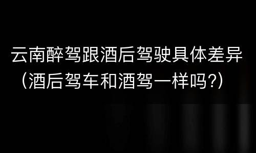 云南醉驾跟酒后驾驶具体差异（酒后驾车和酒驾一样吗?）