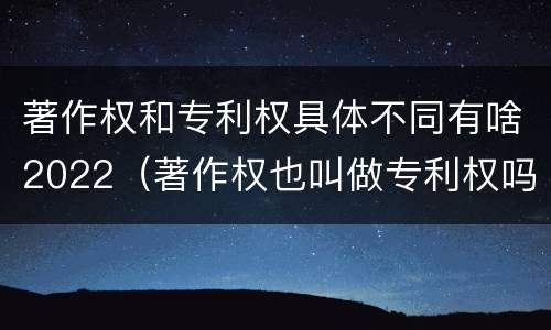 著作权和专利权具体不同有啥2022（著作权也叫做专利权吗）