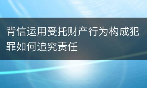 背信运用受托财产行为构成犯罪如何追究责任