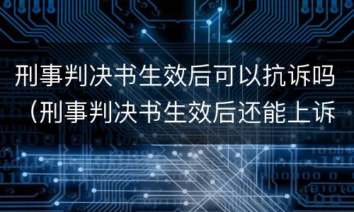刑事判决书生效后可以抗诉吗（刑事判决书生效后还能上诉吗）