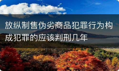 放纵制售伪劣商品犯罪行为构成犯罪的应该判刑几年