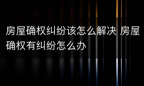 房屋确权纠纷该怎么解决 房屋确权有纠纷怎么办