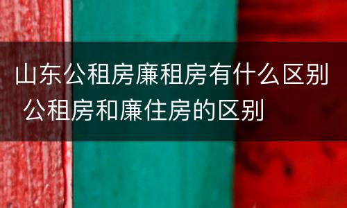 山东公租房廉租房有什么区别 公租房和廉住房的区别