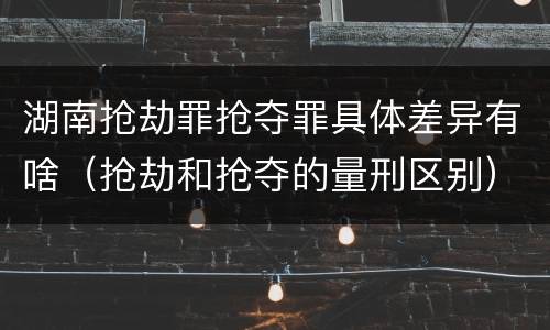 湖南抢劫罪抢夺罪具体差异有啥（抢劫和抢夺的量刑区别）