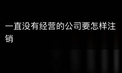 一直没有经营的公司要怎样注销