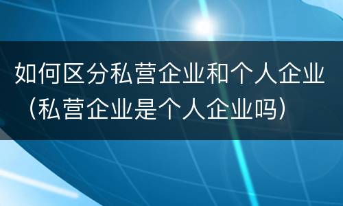 如何区分私营企业和个人企业（私营企业是个人企业吗）