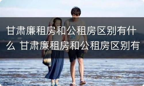 甘肃廉租房和公租房区别有什么 甘肃廉租房和公租房区别有什么不同