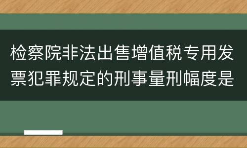 检察院非法出售增值税专用发票犯罪规定的刑事量刑幅度是多少