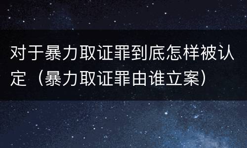 对于暴力取证罪到底怎样被认定（暴力取证罪由谁立案）
