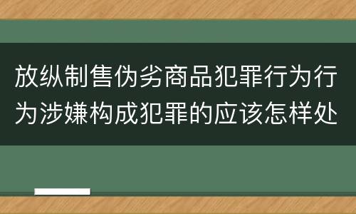 放纵制售伪劣商品犯罪行为行为涉嫌构成犯罪的应该怎样处罚