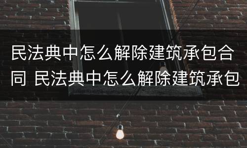 民法典中怎么解除建筑承包合同 民法典中怎么解除建筑承包合同的规定