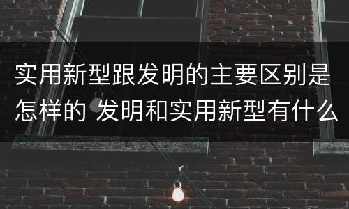 实用新型跟发明的主要区别是怎样的 发明和实用新型有什么区别