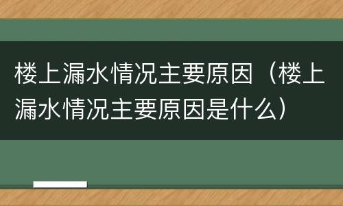 楼上漏水情况主要原因（楼上漏水情况主要原因是什么）
