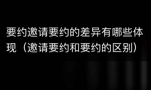 要约邀请要约的差异有哪些体现（邀请要约和要约的区别）