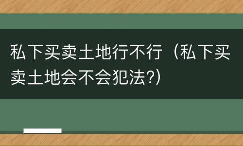 私下买卖土地行不行（私下买卖土地会不会犯法?）