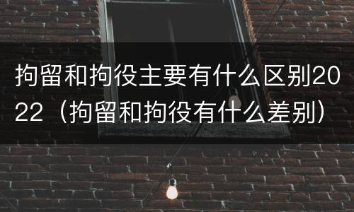 拘留和拘役主要有什么区别2022（拘留和拘役有什么差别）