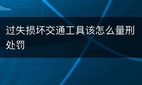 过失损坏交通工具该怎么量刑处罚