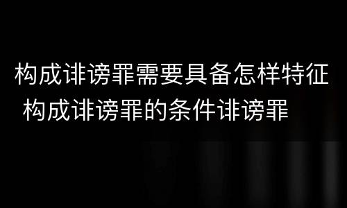 构成诽谤罪需要具备怎样特征 构成诽谤罪的条件诽谤罪