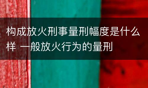 构成放火刑事量刑幅度是什么样 一般放火行为的量刑