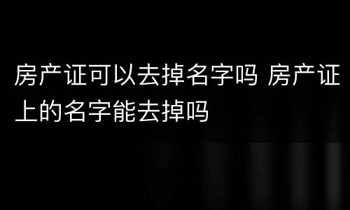 房产证可以去掉名字吗 房产证上的名字能去掉吗