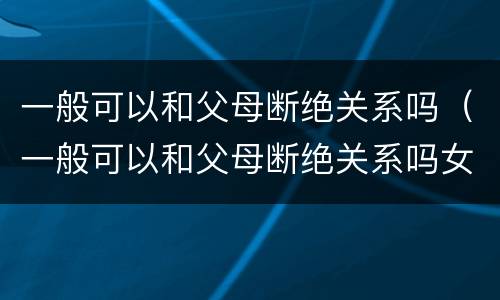 一般可以和父母断绝关系吗（一般可以和父母断绝关系吗女生）