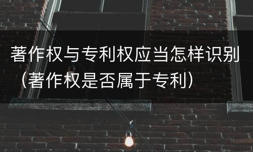 著作权与专利权应当怎样识别（著作权是否属于专利）