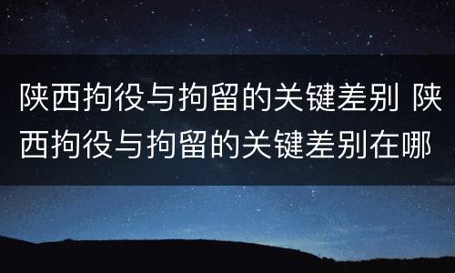陕西拘役与拘留的关键差别 陕西拘役与拘留的关键差别在哪