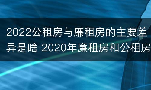 2022公租房与廉租房的主要差异是啥 2020年廉租房和公租房的区别