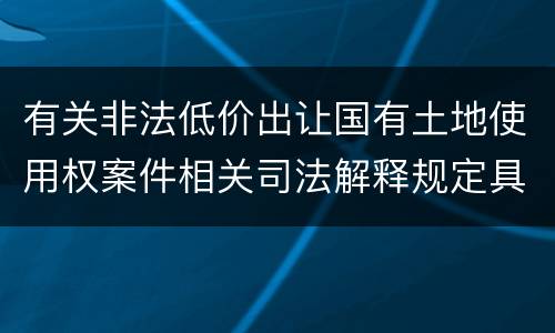 有关非法低价出让国有土地使用权案件相关司法解释规定具体是什么