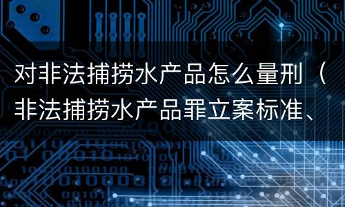 对非法捕捞水产品怎么量刑（非法捕捞水产品罪立案标准、量刑）