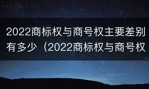 2022商标权与商号权主要差别有多少（2022商标权与商号权主要差别有多少个）
