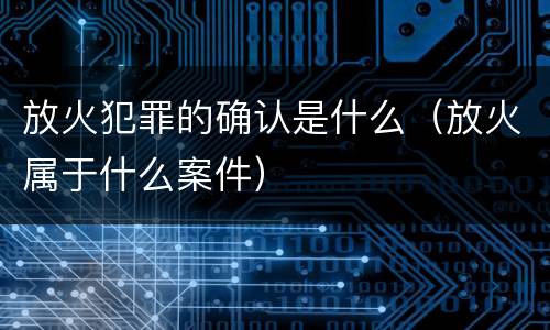 放火犯罪的确认是什么（放火属于什么案件）