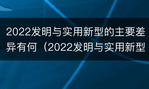 2022发明与实用新型的主要差异有何（2022发明与实用新型的主要差异有何意义）