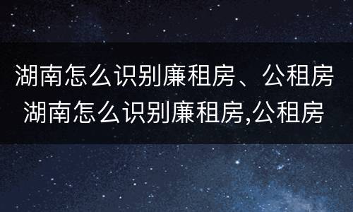 湖南怎么识别廉租房、公租房 湖南怎么识别廉租房,公租房是否合法