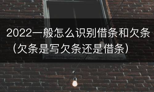 2022一般怎么识别借条和欠条（欠条是写欠条还是借条）