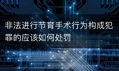 非法进行节育手术行为构成犯罪的应该如何处罚