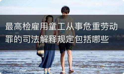 最高检雇用童工从事危重劳动罪的司法解释规定包括哪些