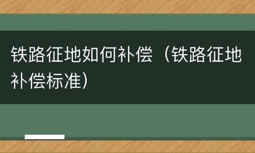 铁路征地如何补偿（铁路征地补偿标准）