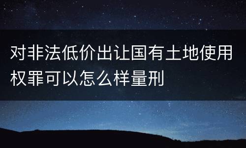 对非法低价出让国有土地使用权罪可以怎么样量刑