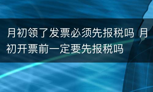 月初领了发票必须先报税吗 月初开票前一定要先报税吗