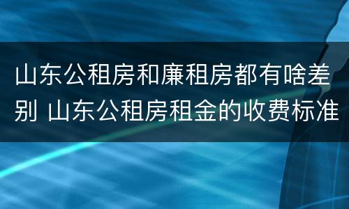 山东公租房和廉租房都有啥差别 山东公租房租金的收费标准