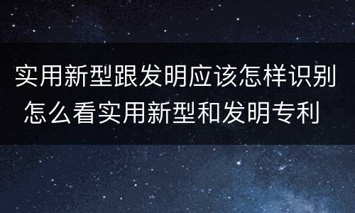 实用新型跟发明应该怎样识别 怎么看实用新型和发明专利