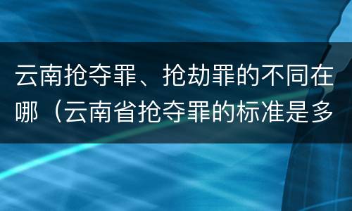 云南抢夺罪、抢劫罪的不同在哪（云南省抢夺罪的标准是多少?）