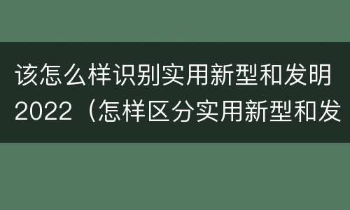 该怎么样识别实用新型和发明2022（怎样区分实用新型和发明专利）