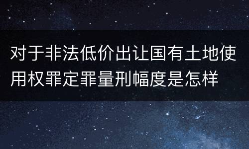 对于非法低价出让国有土地使用权罪定罪量刑幅度是怎样