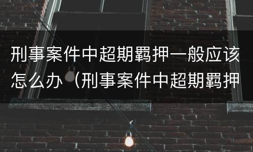 刑事案件中超期羁押一般应该怎么办（刑事案件中超期羁押一般应该怎么办理）