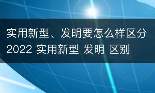 实用新型、发明要怎么样区分2022 实用新型 发明 区别